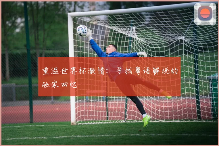 重温世界杯激情：寻找粤语解说的独家回忆