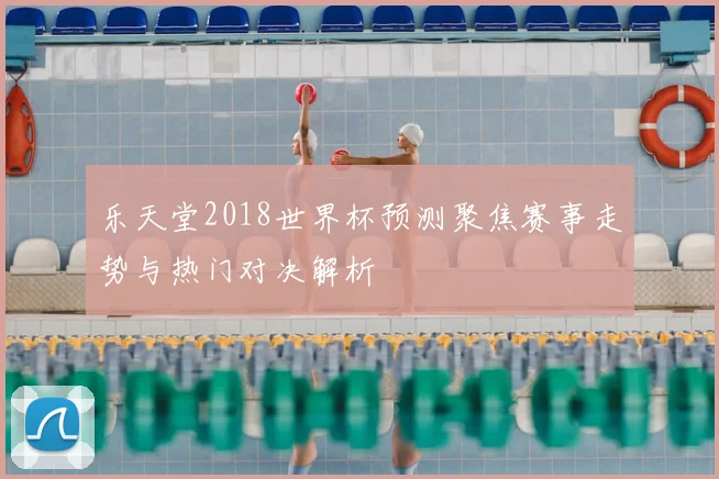 乐天堂2018世界杯预测聚焦赛事走势与热门对决解析