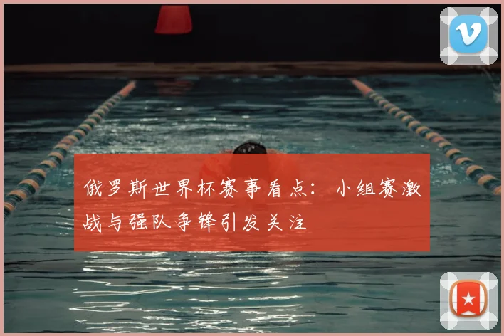 俄罗斯世界杯赛事看点:小组赛激战与强队争锋引发关注