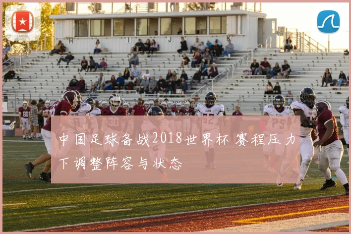 中国足球备战2018世界杯 赛程压力下调整阵容与状态