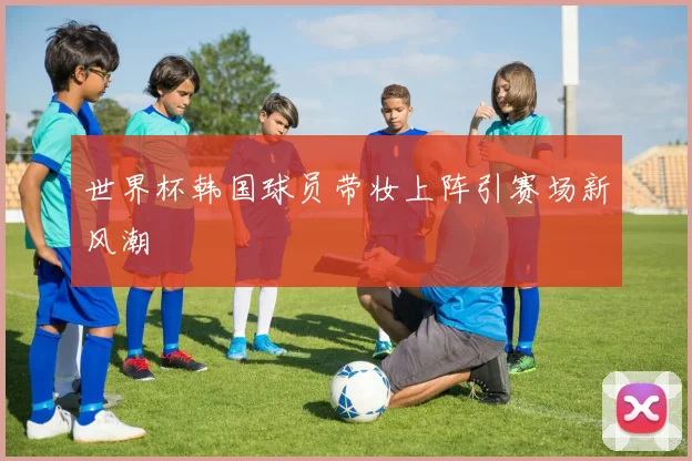 世界杯韩国球员带妆上阵引赛场新风潮