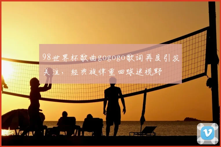 98世界杯歌曲gogogo歌词再度引发关注,经典旋律重回球迷视野
