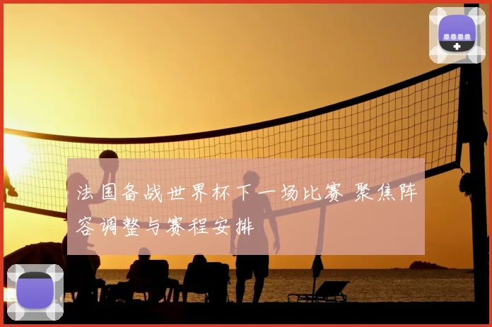 法国备战世界杯下一场比赛 聚焦阵容调整与赛程安排