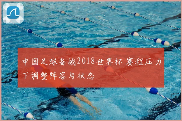 中国足球备战2018世界杯 赛程压力下调整阵容与状态