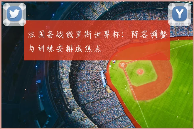 法国备战俄罗斯世界杯:阵容调整与训练安排成焦点