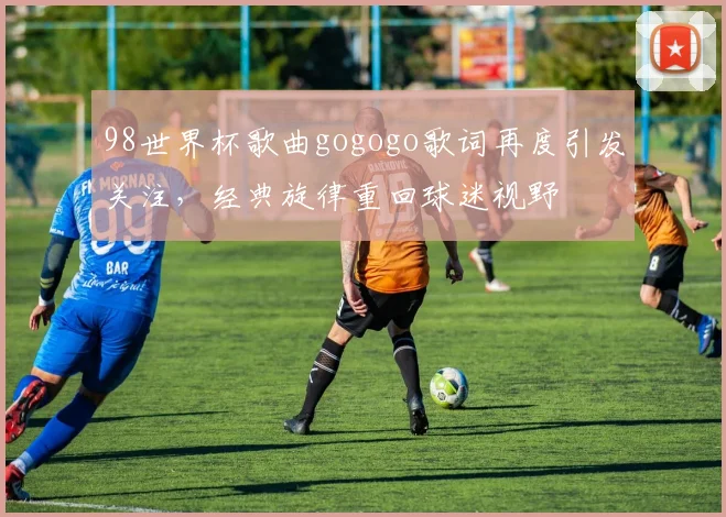 98世界杯歌曲gogogo歌词再度引发关注,经典旋律重回球迷视野