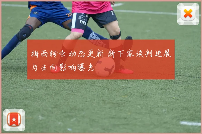 梅西转会动态更新 新下家谈判进展与去向影响曝光