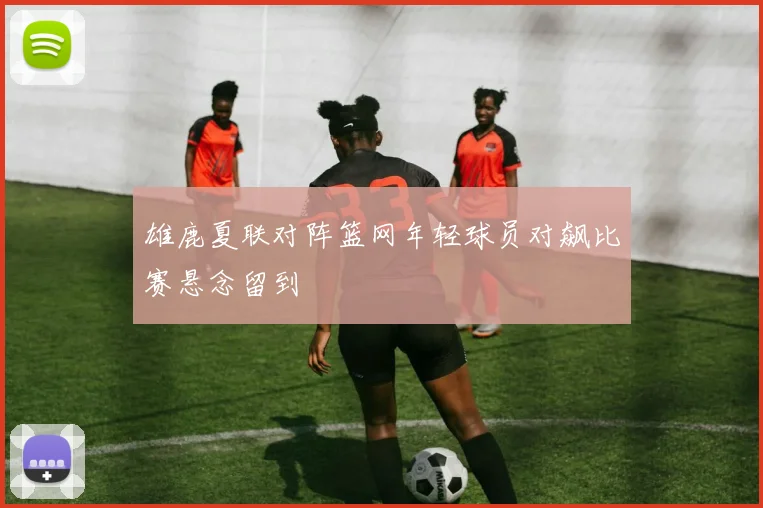 雄鹿夏联对阵篮网年轻球员对飙比赛悬念留到