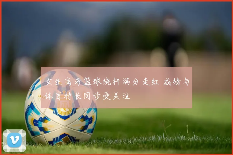 女生高考篮球绕杆满分走红 成绩与体育特长同步受关注