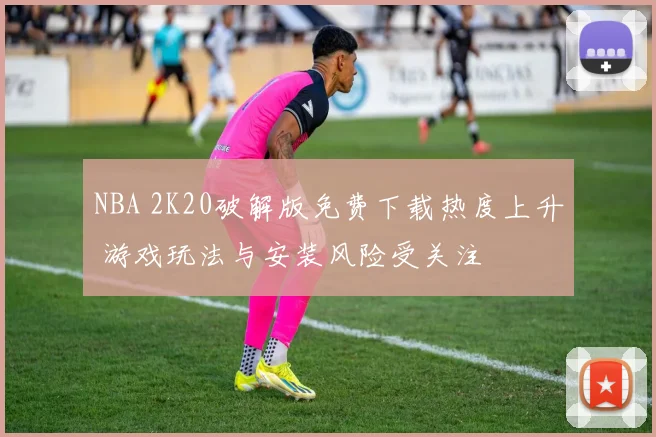 NBA 2K20破解版免费下载热度上升 游戏玩法与安装风险受关注