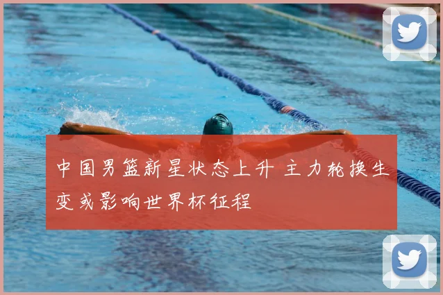 中国男篮新星状态上升 主力轮换生变或影响世界杯征程