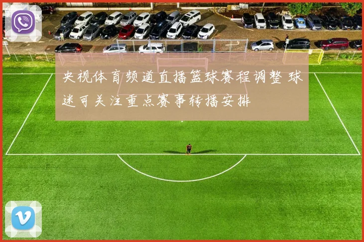 央视体育频道直播篮球赛程调整 球迷可关注重点赛事转播安排