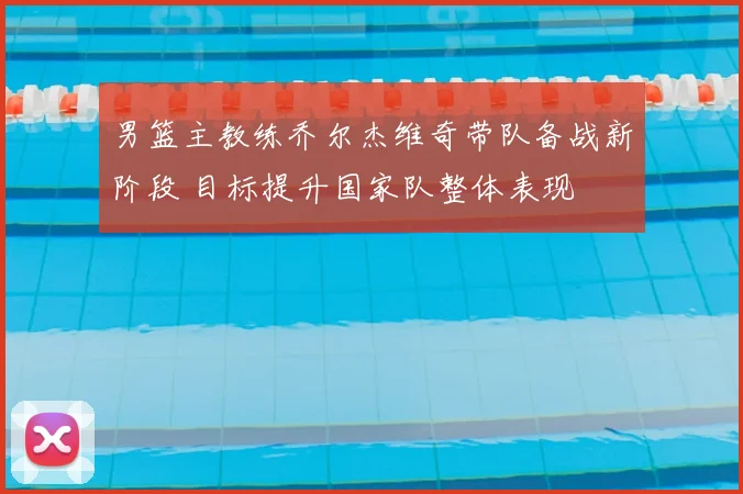 男篮主教练乔尔杰维奇带队备战新阶段 目标提升国家队整体表现