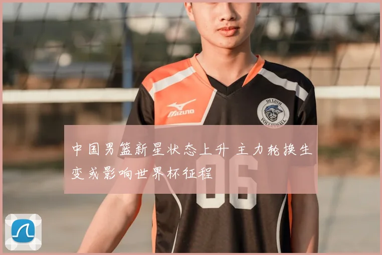 中国男篮新星状态上升 主力轮换生变或影响世界杯征程