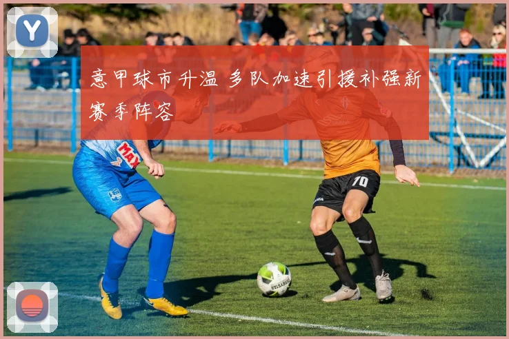 意甲球市升温 多队加速引援补强新赛季阵容