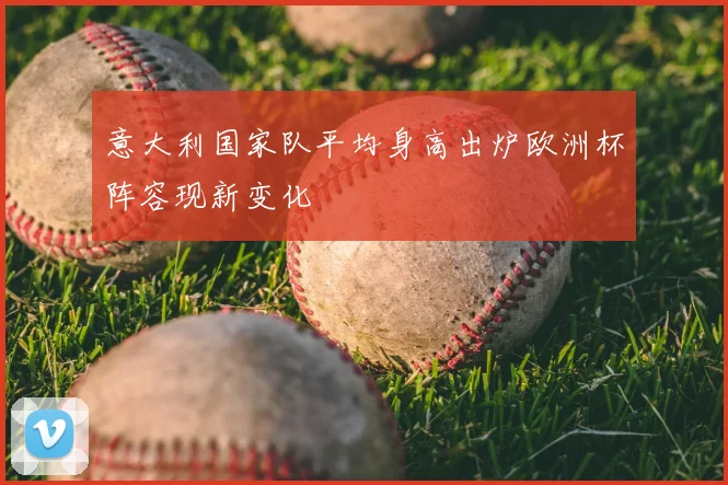 意大利国家队平均身高出炉欧洲杯阵容现新变化