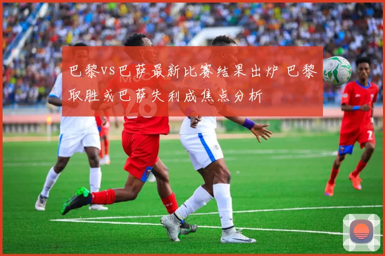 巴黎vs巴萨最新比赛结果出炉 巴黎取胜或巴萨失利成焦点分析