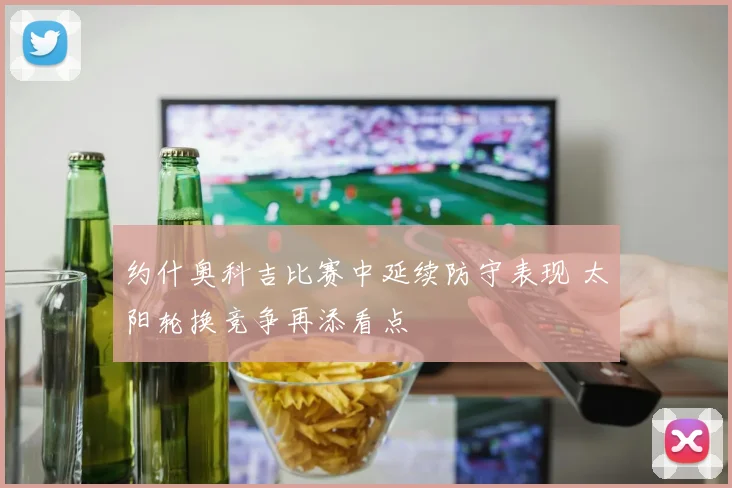 约什奥科吉比赛中延续防守表现 太阳轮换竞争再添看点