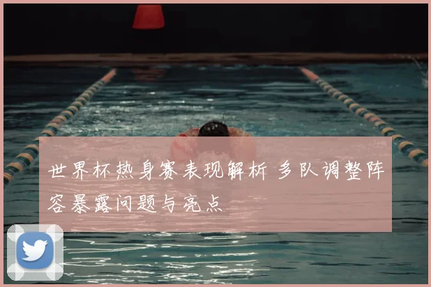 世界杯热身赛表现解析 多队调整阵容暴露问题与亮点