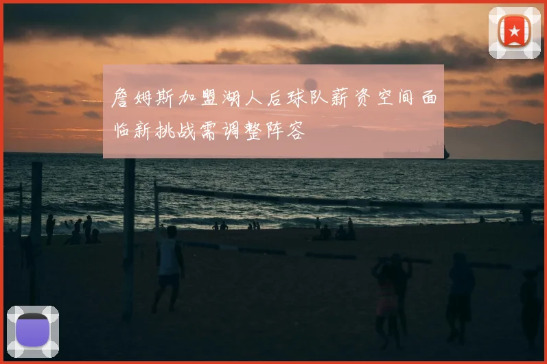 詹姆斯加盟湖人后球队薪资空间面临新挑战需调整阵容