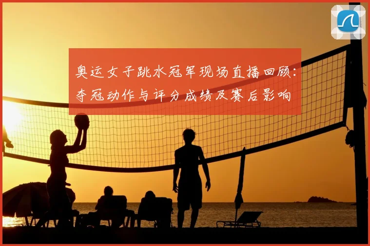 奥运女子跳水冠军现场直播回顾：夺冠动作与评分成绩及赛后影响