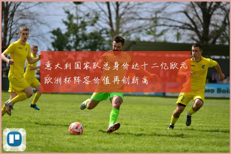 意大利国家队总身价达十二亿欧元欧洲杯阵容价值再创新高