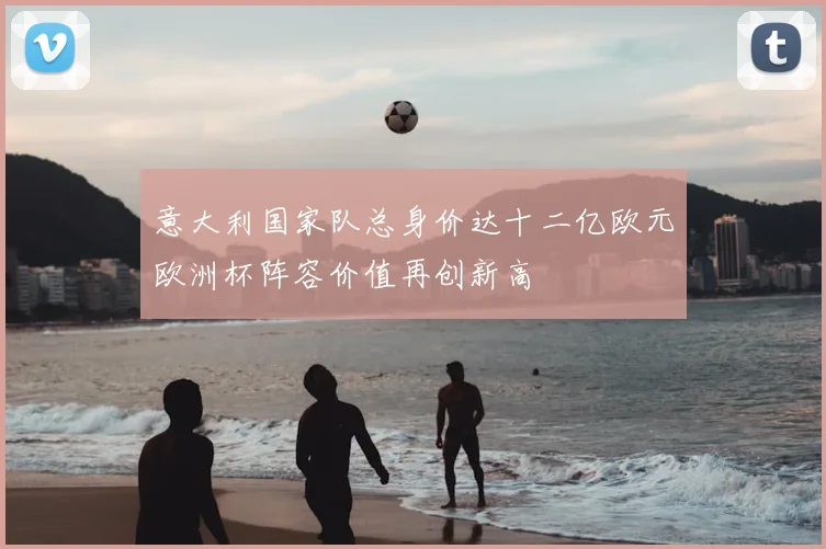 意大利国家队总身价达十二亿欧元欧洲杯阵容价值再创新高
