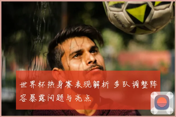 世界杯热身赛表现解析 多队调整阵容暴露问题与亮点