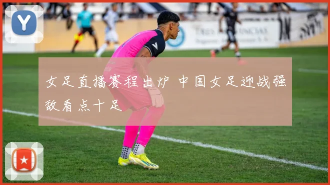 女足直播赛程出炉 中国女足迎战强敌看点十足