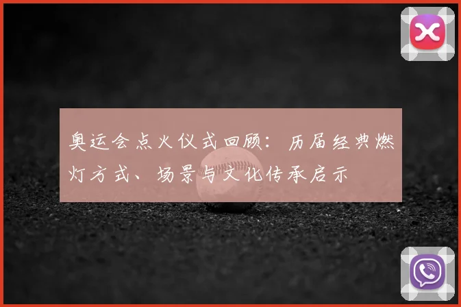 奥运会点火仪式回顾：历届经典燃灯方式、场景与文化传承启示