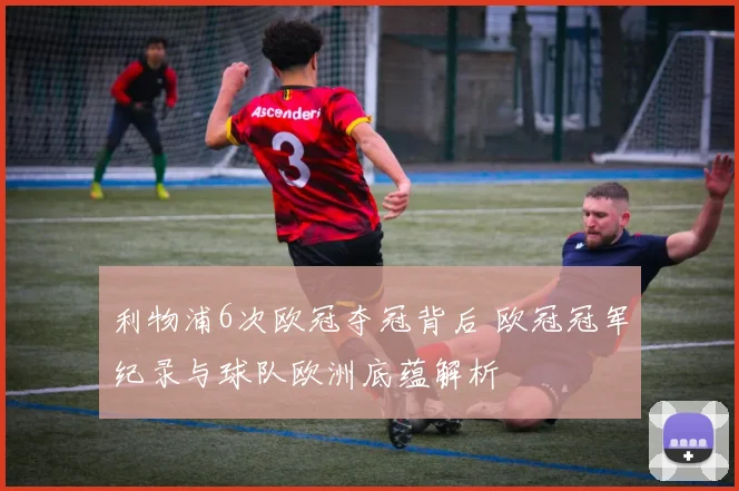 利物浦6次欧冠夺冠背后 欧冠冠军纪录与球队欧洲底蕴解析
