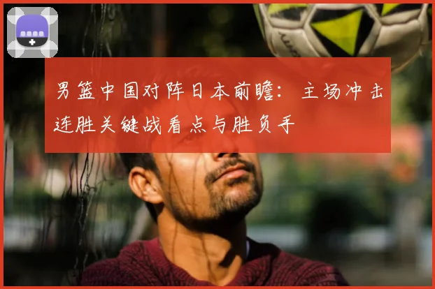 男篮中国对阵日本前瞻：主场冲击连胜关键战看点与胜负手